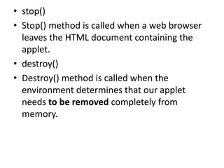 • stop()
• Stop() method is called when a web browser
leaves the HTML document containing the
applet.
• destroy()
• Destroy() method is called when the
environment determines that our applet
needs to be removed completely from
memory.
 