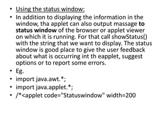 • Using the status window:
• In addition to displaying the information in the
window, tha applet can also output massage to
status window of the browser or applet viewer
on which it is running. For that call showStatus()
with the string that we want to display. The status
window is good place to give the user feedback
about what is occurring int th eapplet, suggest
options or to report some errors.
• Eg.
• import java.awt.*;
• import java.applet.*;
• /*<applet code="Statuswindow" width=200
 