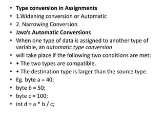 • Type conversion in Assignments
• 1.Widening conversion or Automatic
• 2. Narrowing Conversion
• Java’s Automatic Conversions
• When one type of data is assigned to another type of
variable, an automatic type conversion
• will take place if the following two conditions are met:
• • The two types are compatible.
• • The destination type is larger than the source type.
• Eg. byte a = 40;
• byte b = 50;
• byte c = 100;
• int d = a * b / c;
 