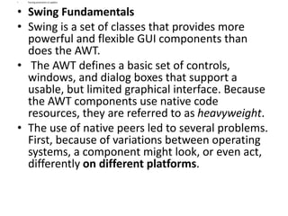 • Passing parameters to applets
• Swing Fundamentals
• Swing is a set of classes that provides more
powerful and flexible GUI components than
does the AWT.
• The AWT defines a basic set of controls,
windows, and dialog boxes that support a
usable, but limited graphical interface. Because
the AWT components use native code
resources, they are referred to as heavyweight.
• The use of native peers led to several problems.
First, because of variations between operating
systems, a component might look, or even act,
differently on different platforms.
 