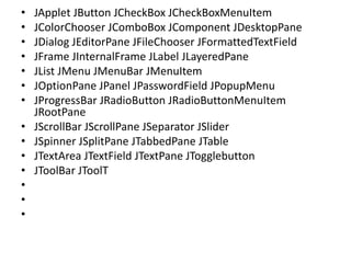 • JApplet JButton JCheckBox JCheckBoxMenuItem
• JColorChooser JComboBox JComponent JDesktopPane
• JDialog JEditorPane JFileChooser JFormattedTextField
• JFrame JInternalFrame JLabel JLayeredPane
• JList JMenu JMenuBar JMenuItem
• JOptionPane JPanel JPasswordField JPopupMenu
• JProgressBar JRadioButton JRadioButtonMenuItem
JRootPane
• JScrollBar JScrollPane JSeparator JSlider
• JSpinner JSplitPane JTabbedPane JTable
• JTextArea JTextField JTextPane JTogglebutton
• JToolBar JToolT
•
•
•
 