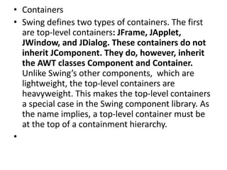• Containers
• Swing defines two types of containers. The first
are top-level containers: JFrame, JApplet,
JWindow, and JDialog. These containers do not
inherit JComponent. They do, however, inherit
the AWT classes Component and Container.
Unlike Swing’s other components, which are
lightweight, the top-level containers are
heavyweight. This makes the top-level containers
a special case in the Swing component library. As
the name implies, a top-level container must be
at the top of a containment hierarchy.
•
 