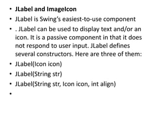 • JLabel and ImageIcon
• JLabel is Swing’s easiest-to-use component
• . JLabel can be used to display text and/or an
icon. It is a passive component in that it does
not respond to user input. JLabel defines
several constructors. Here are three of them:
• JLabel(Icon icon)
• JLabel(String str)
• JLabel(String str, Icon icon, int align)
•
 