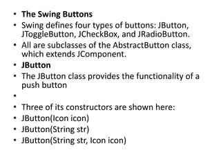 • The Swing Buttons
• Swing defines four types of buttons: JButton,
JToggleButton, JCheckBox, and JRadioButton.
• All are subclasses of the AbstractButton class,
which extends JComponent.
• JButton
• The JButton class provides the functionality of a
push button
•
• Three of its constructors are shown here:
• JButton(Icon icon)
• JButton(String str)
• JButton(String str, Icon icon)
 
