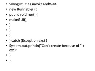 • SwingUtilities.invokeAndWait(
• new Runnable() {
• public void run() {
• makeGUI();
• }
• }
• );
• } catch (Exception exc) {
• System.out.println("Can't create because of " +
exc);
• }
• }
 