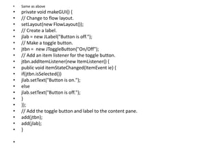 • Same as above
• private void makeGUI() {
• // Change to flow layout.
• setLayout(new FlowLayout());
• // Create a label.
• jlab = new JLabel("Button is off.");
• // Make a toggle button.
• jtbn = new JToggleButton("On/Off");
• // Add an item listener for the toggle button.
• jtbn.addItemListener(new ItemListener() {
• public void itemStateChanged(ItemEvent ie) {
• if(jtbn.isSelected())
• jlab.setText("Button is on.");
• else
• jlab.setText("Button is off.");
• }
• });
• // Add the toggle button and label to the content pane.
• add(jtbn);
• add(jlab);
• }
•
 