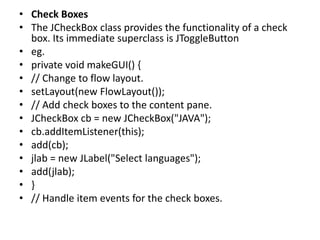 • Check Boxes
• The JCheckBox class provides the functionality of a check
box. Its immediate superclass is JToggleButton
• eg.
• private void makeGUI() {
• // Change to flow layout.
• setLayout(new FlowLayout());
• // Add check boxes to the content pane.
• JCheckBox cb = new JCheckBox("JAVA");
• cb.addItemListener(this);
• add(cb);
• jlab = new JLabel("Select languages");
• add(jlab);
• }
• // Handle item events for the check boxes.
 