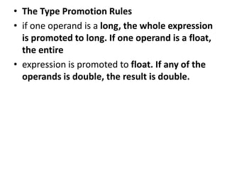 • The Type Promotion Rules
• if one operand is a long, the whole expression
is promoted to long. If one operand is a float,
the entire
• expression is promoted to float. If any of the
operands is double, the result is double.
 
