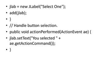 • jlab = new JLabel("Select One");
• add(jlab);
• }
• // Handle button selection.
• public void actionPerformed(ActionEvent ae) {
• jlab.setText("You selected " +
ae.getActionCommand());
• }
 