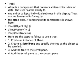 • Trees
• Atree is a component that presents a hierarchical view of
data. The user has the ability to
• expand or collapse individual subtrees in this display. Trees
are implemented in Swing by
• the JTree class. A sampling of its constructors is shown
here:
• JTree(Object obj[ ])
• JTree(Vector<?> v)
• JTree(TreeNode tn)
• Here are the steps to follow to use a tree:
• 1. Create an instance of JTree.
• 2. Create a JScrollPane and specify the tree as the object to
be scrolled.
• 3. Add the tree to the scroll pane.
• 4. Add the scroll pane to the content pane
 