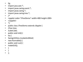 • Eg.
• import java.awt.*;
• import javax.swing.event.*;
• import javax.swing.*;
• import javax.swing.tree.*;
• /*
• <applet code="JTreeDemo" width=400 height=200>
• </applet>
• */
• public class JTreeDemo extends JApplet {
• JTree tree;
• JLabel jlab;
• public void init() {
• try {
• SwingUtilities.invokeAndWait(
• new Runnable() {
• public void run() {
• makeGUI();
• }
• }
• );
 