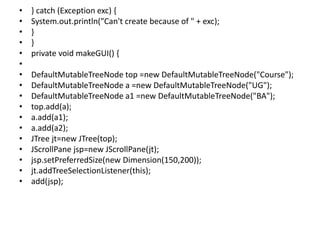 • } catch (Exception exc) {
• System.out.println("Can't create because of " + exc);
• }
• }
• private void makeGUI() {
•
• DefaultMutableTreeNode top =new DefaultMutableTreeNode("Course");
• DefaultMutableTreeNode a =new DefaultMutableTreeNode("UG");
• DefaultMutableTreeNode a1 =new DefaultMutableTreeNode("BA");
• top.add(a);
• a.add(a1);
• a.add(a2);
• JTree jt=new JTree(top);
• JScrollPane jsp=new JScrollPane(jt);
• jsp.setPreferredSize(new Dimension(150,200));
• jt.addTreeSelectionListener(this);
• add(jsp);
 