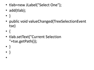• tlab=new JLabel("Select One");
• add(tlab);
• }
• public void valueChanged(TreeSelectionEvent
tse)
• {
• tlab.setText("Current Selection
"+tse.getPath());
• }
• }
•
 