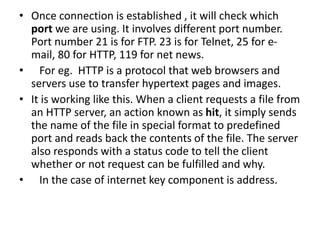 • Once connection is established , it will check which
port we are using. It involves different port number.
Port number 21 is for FTP. 23 is for Telnet, 25 for e-
mail, 80 for HTTP, 119 for net news.
• For eg. HTTP is a protocol that web browsers and
servers use to transfer hypertext pages and images.
• It is working like this. When a client requests a file from
an HTTP server, an action known as hit, it simply sends
the name of the file in special format to predefined
port and reads back the contents of the file. The server
also responds with a status code to tell the client
whether or not request can be fulfilled and why.
• In the case of internet key component is address.
 