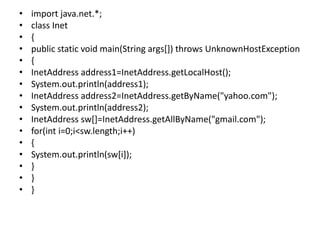 • import java.net.*;
• class Inet
• {
• public static void main(String args[]) throws UnknownHostException
• {
• InetAddress address1=InetAddress.getLocalHost();
• System.out.println(address1);
• InetAddress address2=InetAddress.getByName("yahoo.com");
• System.out.println(address2);
• InetAddress sw[]=InetAddress.getAllByName("gmail.com");
• for(int i=0;i<sw.length;i++)
• {
• System.out.println(sw[i]);
• }
• }
• }
 