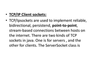• TCP/IP Client sockets:
• TCP/Ipsockets are used to implement reliable,
bidirectional, persistend, point-to-point,
stream-based connections between hosts on
the internet. There are two kinds of TCP
sockets in java. One is for servers , and the
other for clients. The ServerSocket class is
 