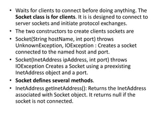 • Waits for clients to connect before doing anything. The
Socket class is for clients. It is is designed to connect to
server sockets and initiate protocol exchanges.
• The two constructors to create clients sockets are
• Socket(String hostName, int port) throws
UnknownException, IOException : Creates a socket
connected to the named host and port.
• Socket(InetAddress ipAddress, int port) throws
IOException Creates a Socket using a preexisting
InetAddress object and a port.
• Socket defines several methods.
• InetAddress getInetAddress(): Returns the InetAddress
associated with Socket object. It returns null if the
socket is not connected.
 