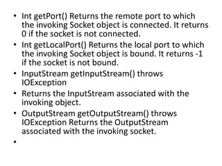 • Int getPort() Returns the remote port to which
the invoking Socket object is connected. It returns
0 if the socket is not connected.
• Int getLocalPort() Returns the local port to which
the invoking Socket object is bound. It returns -1
if the socket is not bound.
• InputStream getInputStream() throws
IOException
• Returns the InputStream associated with the
invoking object.
• OutputStream getOutputStream() throws
IOException Returns the OutputStream
associated with the invoking socket.
•
 