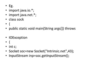 • Eg.
• import java.io.*;
• import java.net.*;
• class sock
• {
• public static void main(String args[]) throws
• IOException
• {
• int c;
• Socket soc=new Socket("Intrinsic.net",43);
• InputStream inp=soc.getInputStream();
 