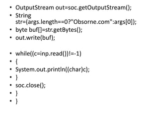• OutputStream out=soc.getOutputStream();
• String
str=(args.length==0?"Obsorne.com":args[0]);
• byte buf[]=str.getBytes();
• out.write(buf);
• while((c=inp.read())!=-1)
• {
• System.out.println((char)c);
• }
• soc.close();
• }
• }
 