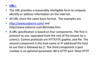 • URL:-
• The URL provides a reasonably intelligible form to uniquely
identify or address information on the internet.
• All URL share the same basic format. The examples are
• http://www.osborne.com/ and
http//www.osborne.com:80/index.htm.
• A URL specification is based on four components. The first is
protocol to use, separated from the rest of the locator by a
colon(:). Comon protocols are HTTP,FTP, gopher, and file. The
second component is the host name or IP addressof the host
to use that is followed by //. The third component is port
number is an optional parameter. 80 is HTTP port. Most HTTP
 