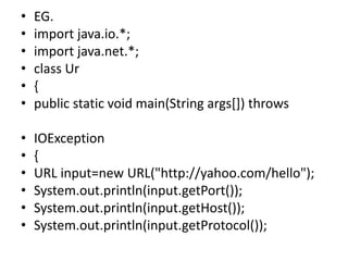 • EG.
• import java.io.*;
• import java.net.*;
• class Ur
• {
• public static void main(String args[]) throws
• IOException
• {
• URL input=new URL("http://yahoo.com/hello");
• System.out.println(input.getPort());
• System.out.println(input.getHost());
• System.out.println(input.getProtocol());
 