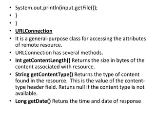 • System.out.println(input.getFile());
• }
• }
• URLConnection
• It is a general-purpose class for accessing the attributes
of remote resource.
• URLConnection has several methods.
• Int getContentLength() Returns the size in bytes of the
content associated with resource.
• String getContentType() Returns the type of content
found in the resource. This is the value of the content-
type header field. Retuns null if the content type is not
available.
• Long getDate() Retuns the time and date of response
 
