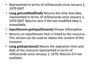 • Represented in terms of milliseconds since January 1,
1970 GMT.
• Long getLastModified() Returns the time And date,
represented in terms of milliseconds since January 1,
1970 GMT. Returns zero if the last-modified date is
unavailable.
• InputStream getInputStream() throws IOException
• Returns an InputStream that is linked to the resource.
This stream can be used to obtain the content of the
resource.
• Long getExpiration() Retuns the expiration time and
date of the resource represented in terms of
milliseconds since January 1, 1970. Returns 0 if not
available.
 