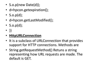 • S.o.p(new Date(d));
• d=hpcon.getexpiration();
• S.o.p(d);
• d=hpcon.getLastModified();
• S.o.p(d);
• }}
• HttpURLConnection
• It is a subclass of URLConnection that provides
support for HTTP connections. Methods are
• String getRequestMethod() Retuns a string
representing how URL requests are made. The
default is GET.
 
