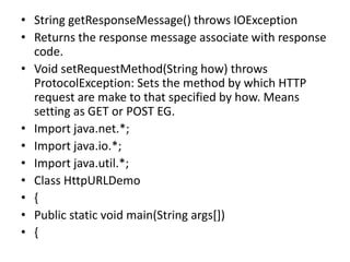 • String getResponseMessage() throws IOException
• Returns the response message associate with response
code.
• Void setRequestMethod(String how) throws
ProtocolException: Sets the method by which HTTP
request are make to that specified by how. Means
setting as GET or POST EG.
• Import java.net.*;
• Import java.io.*;
• Import java.util.*;
• Class HttpURLDemo
• {
• Public static void main(String args[])
• {
 