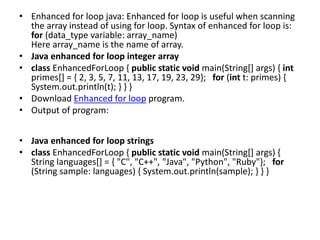 • Enhanced for loop java: Enhanced for loop is useful when scanning
the array instead of using for loop. Syntax of enhanced for loop is:
for (data_type variable: array_name)
Here array_name is the name of array.
• Java enhanced for loop integer array
• class EnhancedForLoop { public static void main(String[] args) { int
primes[] = { 2, 3, 5, 7, 11, 13, 17, 19, 23, 29}; for (int t: primes) {
System.out.println(t); } } }
• Download Enhanced for loop program.
• Output of program:
• Java enhanced for loop strings
• class EnhancedForLoop { public static void main(String[] args) {
String languages[] = { "C", "C++", "Java", "Python", "Ruby"}; for
(String sample: languages) { System.out.println(sample); } } }
 