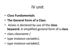 IV unit
• Class Fundamentals
• The General Form of a Class
• Aclass is declared by use of the class
keyword. A simplified general form of a class
• class classname {
• type instance-variable1;
• type instance-variable2;
 