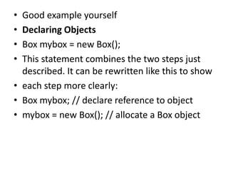 • Good example yourself
• Declaring Objects
• Box mybox = new Box();
• This statement combines the two steps just
described. It can be rewritten like this to show
• each step more clearly:
• Box mybox; // declare reference to object
• mybox = new Box(); // allocate a Box object
 