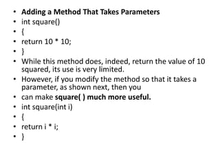 • Adding a Method That Takes Parameters
• int square()
• {
• return 10 * 10;
• }
• While this method does, indeed, return the value of 10
squared, its use is very limited.
• However, if you modify the method so that it takes a
parameter, as shown next, then you
• can make square( ) much more useful.
• int square(int i)
• {
• return i * i;
• }
 