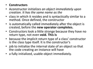 • Constructors
• Aconstructor initializes an object immediately upon
creation. It has the same name as the
• class in which it resides and is syntactically similar to a
method. Once defined, the constructor
• is automatically called immediately after the object is
created, before the new operator completes.
• Constructors look a little strange because they have no
return type, not even void. This is
• because the implicit return type of a class’ constructor
is the class type itself. It is the constructor’s
• job to initialize the internal state of an object so that
the code creating an instance will have
• a fully initialized, usable object immediately.
 