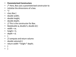 • Parameterized Constructors
• /* Here, Box uses a parameterized constructor to
• initialize the dimensions of a box.
• */
• class Box {
• double width;
• double height;
• double depth;
• // This is the constructor for Box.
• Box(double w, double h, double d) {
• width = w;
• height = h;
• depth = d;
• }
• // compute and return volume
• double volume() {
• return width * height * depth;
• }
• }
 
