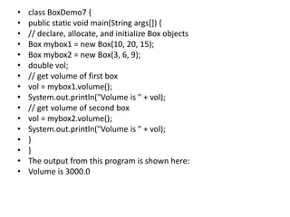 • class BoxDemo7 {
• public static void main(String args[]) {
• // declare, allocate, and initialize Box objects
• Box mybox1 = new Box(10, 20, 15);
• Box mybox2 = new Box(3, 6, 9);
• double vol;
• // get volume of first box
• vol = mybox1.volume();
• System.out.println("Volume is " + vol);
• // get volume of second box
• vol = mybox2.volume();
• System.out.println("Volume is " + vol);
• }
• }
• The output from this program is shown here:
• Volume is 3000.0
 