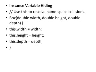 • Instance Variable Hiding
• // Use this to resolve name-space collisions.
• Box(double width, double height, double
depth) {
• this.width = width;
• this.height = height;
• this.depth = depth;
• }
 