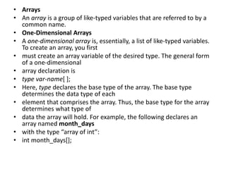 • Arrays
• An array is a group of like-typed variables that are referred to by a
common name.
• One-Dimensional Arrays
• A one-dimensional array is, essentially, a list of like-typed variables.
To create an array, you first
• must create an array variable of the desired type. The general form
of a one-dimensional
• array declaration is
• type var-name[ ];
• Here, type declares the base type of the array. The base type
determines the data type of each
• element that comprises the array. Thus, the base type for the array
determines what type of
• data the array will hold. For example, the following declares an
array named month_days
• with the type “array of int”:
• int month_days[];
 