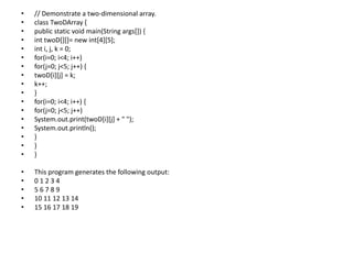 • // Demonstrate a two-dimensional array.
• class TwoDArray {
• public static void main(String args[]) {
• int twoD[][]= new int[4][5];
• int i, j, k = 0;
• for(i=0; i<4; i++)
• for(j=0; j<5; j++) {
• twoD[i][j] = k;
• k++;
• }
• for(i=0; i<4; i++) {
• for(j=0; j<5; j++)
• System.out.print(twoD[i][j] + " ");
• System.out.println();
• }
• }
• }
• This program generates the following output:
• 0 1 2 3 4
• 5 6 7 8 9
• 10 11 12 13 14
• 15 16 17 18 19
 