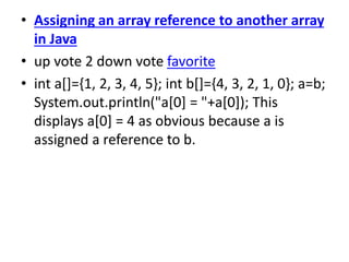 • Assigning an array reference to another array
in Java
• up vote 2 down vote favorite
• int a[]={1, 2, 3, 4, 5}; int b[]={4, 3, 2, 1, 0}; a=b;
System.out.println("a[0] = "+a[0]); This
displays a[0] = 4 as obvious because a is
assigned a reference to b.
 