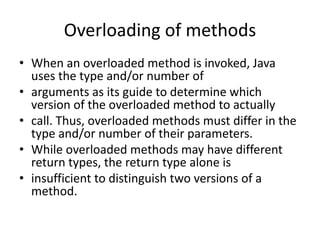 Overloading of methods
• When an overloaded method is invoked, Java
uses the type and/or number of
• arguments as its guide to determine which
version of the overloaded method to actually
• call. Thus, overloaded methods must differ in the
type and/or number of their parameters.
• While overloaded methods may have different
return types, the return type alone is
• insufficient to distinguish two versions of a
method.
 