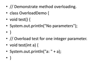 • // Demonstrate method overloading.
• class OverloadDemo {
• void test() {
• System.out.println("No parameters");
• }
• // Overload test for one integer parameter.
• void test(int a) {
• System.out.println("a: " + a);
• }
 