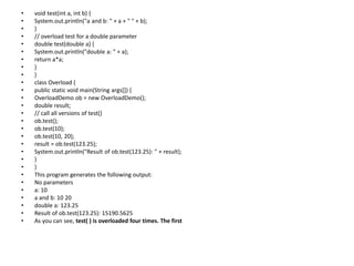 • void test(int a, int b) {
• System.out.println("a and b: " + a + " " + b);
• }
• // overload test for a double parameter
• double test(double a) {
• System.out.println("double a: " + a);
• return a*a;
• }
• }
• class Overload {
• public static void main(String args[]) {
• OverloadDemo ob = new OverloadDemo();
• double result;
• // call all versions of test()
• ob.test();
• ob.test(10);
• ob.test(10, 20);
• result = ob.test(123.25);
• System.out.println("Result of ob.test(123.25): " + result);
• }
• }
• This program generates the following output:
• No parameters
• a: 10
• a and b: 10 20
• double a: 123.25
• Result of ob.test(123.25): 15190.5625
• As you can see, test( ) is overloaded four times. The first
 