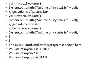 • vol = mybox1.volume();
• System.out.println("Volume of mybox1 is " + vol);
• // get volume of second box
• vol = mybox2.volume();
• System.out.println("Volume of mybox2 is " + vol);
• // get volume of cube
• vol = mycube.volume();
• System.out.println("Volume of mycube is " + vol);
• }
• }
• The output produced by this program is shown here:
• Volume of mybox1 is 3000.0
• Volume of mybox2 is -1.0
• Volume of mycube is 343.0
 