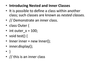 • Introducing Nested and Inner Classes
• It is possible to define a class within another
class; such classes are known as nested classes.
• // Demonstrate an inner class.
• class Outer {
• int outer_x = 100;
• void test() {
• Inner inner = new Inner();
• inner.display();
• }
• // this is an inner class
 