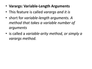• Varargs: Variable-Length Arguments
• This feature is called varargs and it is
• short for variable-length arguments. A
method that takes a variable number of
arguments
• is called a variable-arity method, or simply a
varargs method.
 