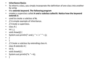 • Inheritance Basics
• To inherit a class, you simply incorporate the definition of one class into another
by using
• the extends keyword. The following program
• creates a superclass called A and a subclass called B. Notice how the keyword
extends is
• used to create a subclass of A.
• // A simple example of inheritance.
• // Create a superclass.
• class A {
• int i, j;
• void showij() {
• System.out.println("i and j: " + i + " " + j);
• }
• }
• // Create a subclass by extending class A.
• class B extends A {
• int k;
• void showk() {
• System.out.println("k: " + k);
• }
 