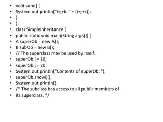 • void sum() {
• System.out.println("i+j+k: " + (i+j+k));
• }
• }
• class SimpleInheritance {
• public static void main(String args[]) {
• A superOb = new A();
• B subOb = new B();
• // The superclass may be used by itself.
• superOb.i = 10;
• superOb.j = 20;
• System.out.println("Contents of superOb: ");
• superOb.showij();
• System.out.println();
• /* The subclass has access to all public members of
• its superclass. */
 