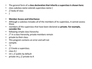 • The general form of a class declaration that inherits a superclass is shown here:
• class subclass-name extends superclass-name {
• // body of class
• }
• Member Access and Inheritance
• Although a subclass includes all of the members of its superclass, it cannot access
those
• members of the superclass that have been declared as private. For example,
consider the
• following simple class hierarchy:
• /* In a class hierarchy, private members remain
• private to their class.
• This program contains an error and will not
• compile.
• */
• // Create a superclass.
• class A {
• int i; // public by default
• private int j; // private to A
 